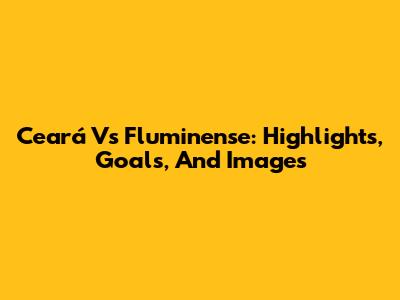 Ceará Vs Fluminense: Highlights, Goals, And Images