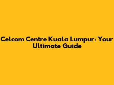 Celcom Centre Kuala Lumpur: Your Ultimate Guide