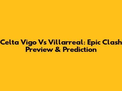 Celta Vigo Vs Villarreal: Epic Clash Preview & Prediction