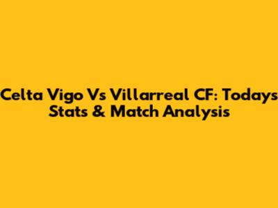 Celta Vigo Vs Villarreal CF: Today's Stats & Match Analysis