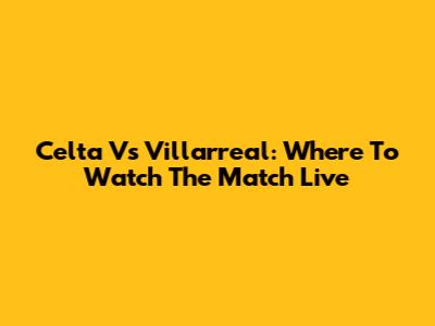 Celta Vs Villarreal: Where To Watch The Match Live