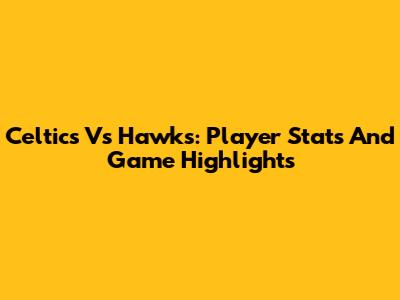 Celtics Vs Hawks: Player Stats And Game Highlights