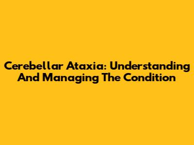 Cerebellar Ataxia: Understanding And Managing The Condition