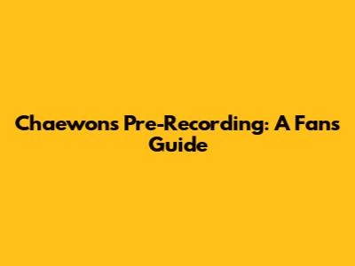 Chaewon's Pre-Recording: A Fan's Guide