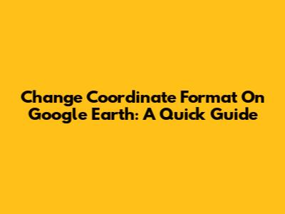 Change Coordinate Format On Google Earth: A Quick Guide