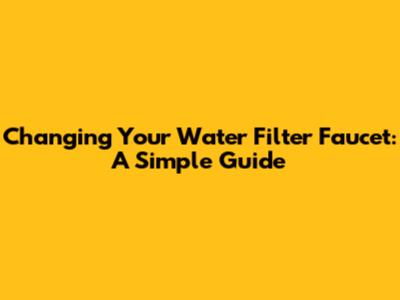 Changing Your Water Filter Faucet: A Simple Guide