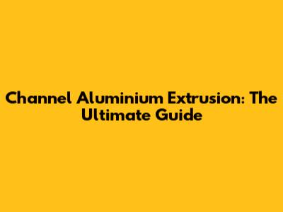 Channel Aluminium Extrusion: The Ultimate Guide