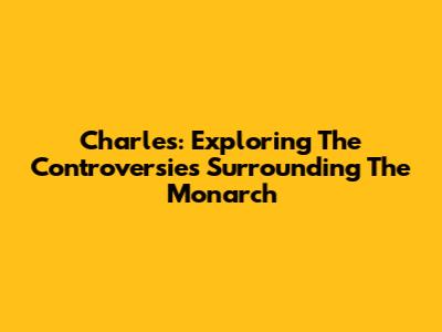 Charles: Exploring The Controversies Surrounding The Monarch