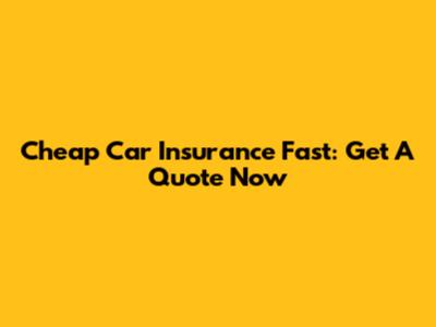 Cheap Car Insurance Fast: Get A Quote Now
