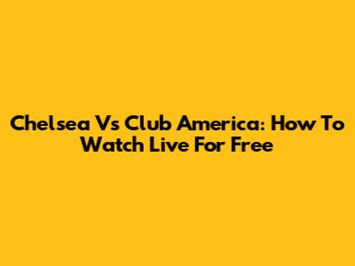 Chelsea Vs Club America: How To Watch Live For Free