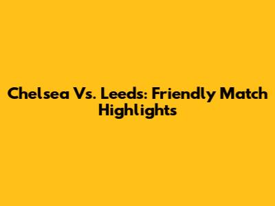 Chelsea Vs. Leeds: Friendly Match Highlights