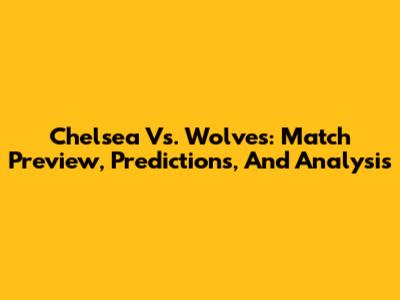 Chelsea Vs. Wolves: Match Preview, Predictions, And Analysis