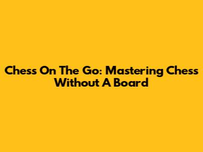 Chess On The Go: Mastering Chess Without A Board