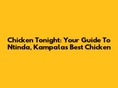 Chicken Tonight: Your Guide To Ntinda, Kampala's Best Chicken