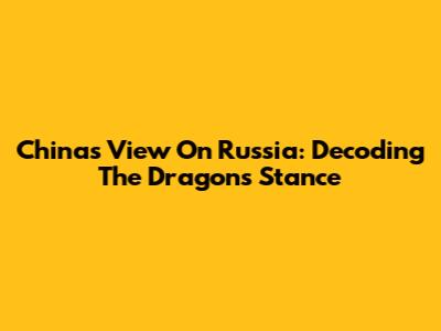 China's View On Russia: Decoding The Dragon's Stance