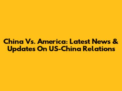 China Vs. America: Latest News & Updates On US-China Relations