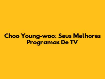 Choo Young-woo: Seus Melhores Programas De TV