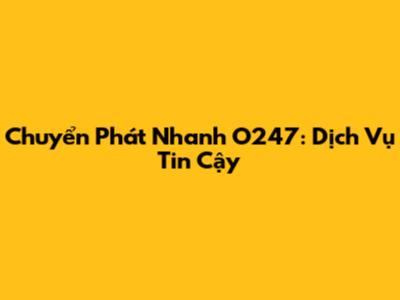 Chuyển Phát Nhanh O247: Dịch Vụ Tin Cậy
