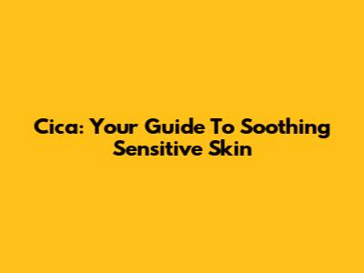Cica: Your Guide To Soothing Sensitive Skin