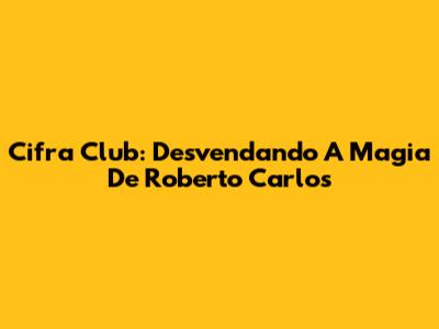 Cifra Club: Desvendando A Magia De Roberto Carlos