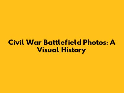 Civil War Battlefield Photos: A Visual History