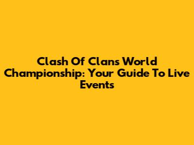 Clash Of Clans World Championship: Your Guide To Live Events
