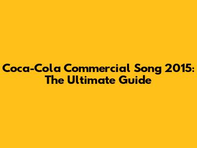 Coca-Cola Commercial Song 2015: The Ultimate Guide