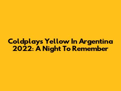 Coldplay's Yellow In Argentina 2022: A Night To Remember