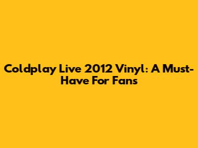 Coldplay Live 2012 Vinyl: A Must-Have For Fans