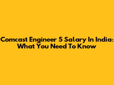 Comcast Engineer 5 Salary In India: What You Need To Know