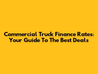 Commercial Truck Finance Rates: Your Guide To The Best Deals