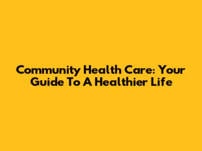 Community Health Care: Your Guide To A Healthier Life