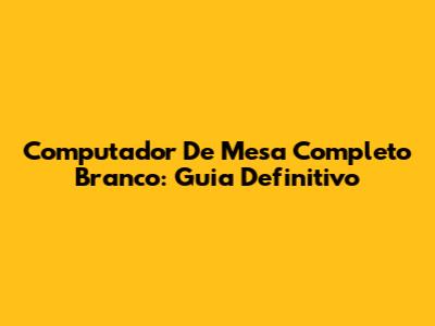 Computador De Mesa Completo Branco: Guia Definitivo