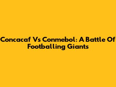 Concacaf Vs Conmebol: A Battle Of Footballing Giants