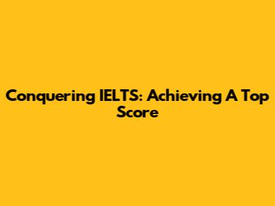 Conquering IELTS: Achieving A Top Score