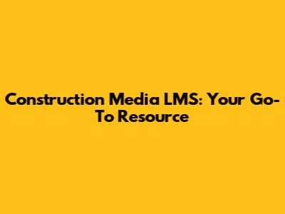 Construction Media LMS: Your Go-To Resource