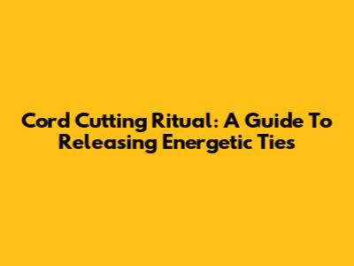 Cord Cutting Ritual: A Guide To Releasing Energetic Ties
