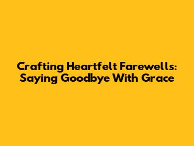 Crafting Heartfelt Farewells: Saying Goodbye With Grace