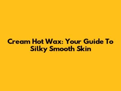 Cream Hot Wax: Your Guide To Silky Smooth Skin