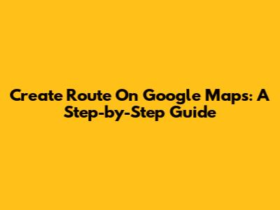 Create Route On Google Maps: A Step-by-Step Guide
