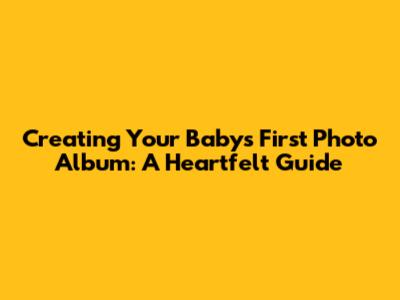 Creating Your Baby's First Photo Album: A Heartfelt Guide