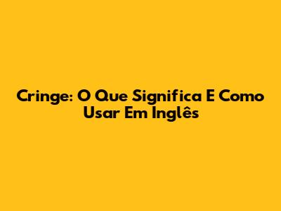 Cringe: O Que Significa E Como Usar Em Inglês