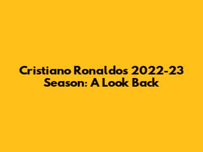 Cristiano Ronaldo's 2022-23 Season: A Look Back