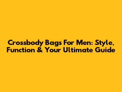 Crossbody Bags For Men: Style, Function & Your Ultimate Guide