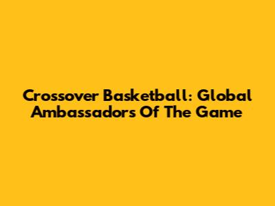 Crossover Basketball: Global Ambassadors Of The Game