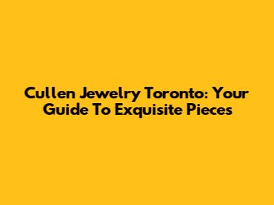 Cullen Jewelry Toronto: Your Guide To Exquisite Pieces