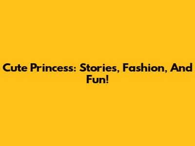 Cute Princess: Stories, Fashion, And Fun!