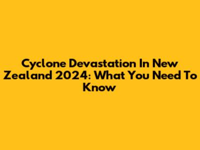 Cyclone Devastation In New Zealand 2024: What You Need To Know