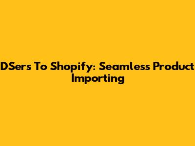 DSers To Shopify: Seamless Product Importing
