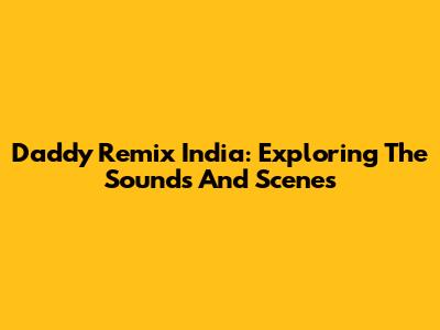 Daddy Remix India: Exploring The Sounds And Scenes